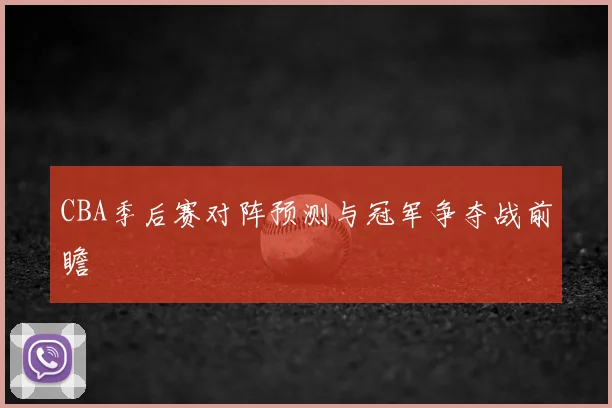 CBA季后赛对阵预测与冠军争夺战前瞻