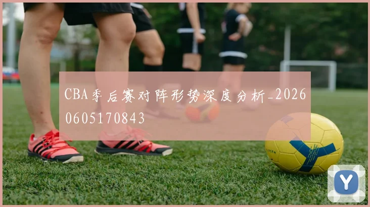 CBA季后赛对阵形势深度分析_20260605170843