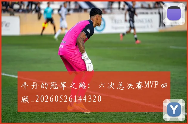 乔丹的冠军之路：六次总决赛MVP回顾_20260526144320
