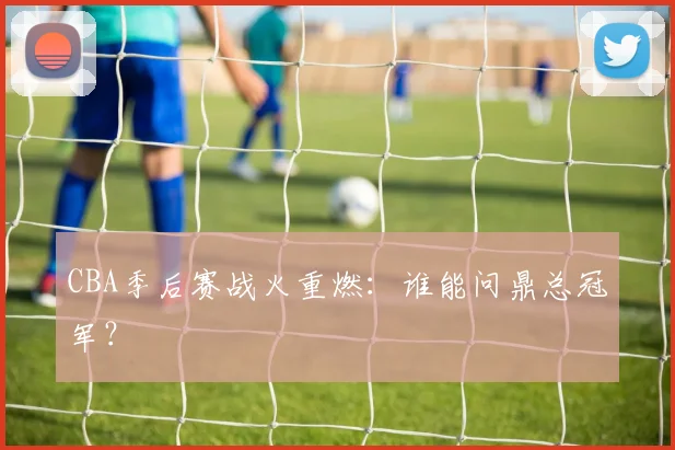 CBA季后赛战火重燃：谁能问鼎总冠军？